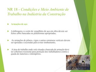 NR 18 - Condições e Meio Ambiente de
Trabalho na Indústria da Construção
 Armações de aço
 A dobragem e o corte de vergalhões de aço em obra devem ser
feitos sobre bancadas ou plataformas apropriadas;
 As armações de pilares, vigas e outras estruturas verticais devem
ser apoiadas e escoradas para evitar tombamento;
 A área de trabalho onde está situada a bancada de armação deve
ter cobertura resistente para proteção dos trabalhadores contra a
queda de materiais e intempéries.
 