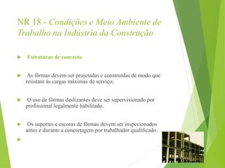 NR 18 - Condições e Meio Ambiente de
Trabalho na Indústria da Construção
 Estruturas de concreto
 As fôrmas devem ser projetadas e construídas de modo que
resistam às cargas máximas de serviço;
 O uso de fôrmas deslizantes deve ser supervisionado por
profissional legalmente habilitado.
 Os suportes e escoras de fôrmas devem ser inspecionados
antes e durante a concretagem por trabalhador qualificado.

 