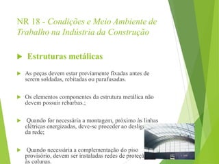 NR 18 - Condições e Meio Ambiente de
Trabalho na Indústria da Construção
 Estruturas metálicas
 As peças devem estar previamente fixadas antes de
serem soldadas, rebitadas ou parafusadas.
 Os elementos componentes da estrutura metálica não
devem possuir rebarbas.;
 Quando for necessária a montagem, próximo às linhas
elétricas energizadas, deve-se proceder ao desligamento
da rede;
 Quando necessária a complementação do piso
provisório, devem ser instaladas redes de proteção junto
às colunas.
 