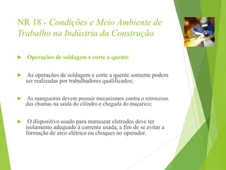 NR 18 - Condições e Meio Ambiente de
Trabalho na Indústria da Construção
 Operações de soldagem e corte a quente
 As operações de soldagem e corte a quente somente podem
ser realizadas por trabalhadores qualificados;
 As mangueiras devem possuir mecanismos contra o retrocesso
das chamas na saída do cilindro e chegada do maçarico;
 O dispositivo usado para manusear eletrodos deve ter
isolamento adequado à corrente usada, a fim de se evitar a
formação de arco elétrico ou choques no operador.
 