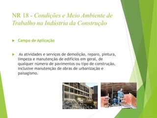 NR 18 - Condições e Meio Ambiente de
Trabalho na Indústria da Construção
 Campo de Aplicação
 As atividades e serviços de demolição, reparo, pintura,
limpeza e manutenção de edifícios em geral, de
qualquer número de pavimentos ou tipo de construção,
inclusive manutenção de obras de urbanização e
paisagismo.
 