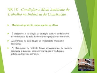 NR 18 - Condições e Meio Ambiente de
Trabalho na Indústria da Construção
 Medidas de proteção contra quedas de altura
 É obrigatória a instalação de proteção coletiva onde houver
risco de queda de trabalhadores ou de projeção de materiais;
 As aberturas no piso devem ter fechamento provisório
resistente;
 As plataformas de proteção devem ser construídas de maneira
resistente e mantidas sem sobrecarga que prejudique a
estabilidade de sua estrutura.
 