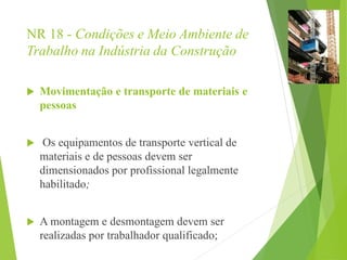 NR 18 - Condições e Meio Ambiente de
Trabalho na Indústria da Construção
 Movimentação e transporte de materiais e
pessoas
 Os equipamentos de transporte vertical de
materiais e de pessoas devem ser
dimensionados por profissional legalmente
habilitado;
 A montagem e desmontagem devem ser
realizadas por trabalhador qualificado;
 