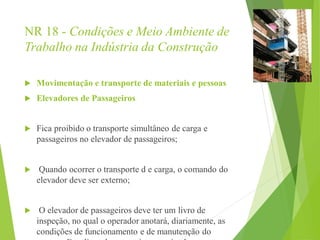 NR 18 - Condições e Meio Ambiente de
Trabalho na Indústria da Construção
 Movimentação e transporte de materiais e pessoas
 Elevadores de Passageiros
 Fica proibido o transporte simultâneo de carga e
passageiros no elevador de passageiros;
 Quando ocorrer o transporte d e carga, o comando do
elevador deve ser externo;
 O elevador de passageiros deve ter um livro de
inspeção, no qual o operador anotará, diariamente, as
condições de funcionamento e de manutenção do
 