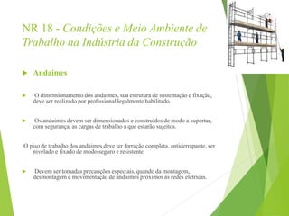 NR 18 - Condições e Meio Ambiente de
Trabalho na Indústria da Construção
 Andaimes
 O dimensionamento dos andaimes, sua estrutura de sustentação e fixação,
deve ser realizado por profissional legalmente habilitado.
 Os andaimes devem ser dimensionados e construídos de modo a suportar,
com segurança, as cargas de trabalho a que estarão sujeitos.
O piso de trabalho dos andaimes deve ter forração completa, antiderrapante, ser
nivelado e fixado de modo seguro e resistente.
 Devem ser tomadas precauções especiais, quando da montagem,
desmontagem e movimentação de andaimes próximos às redes elétricas.
 