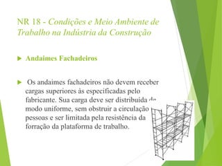 NR 18 - Condições e Meio Ambiente de
Trabalho na Indústria da Construção
 Andaimes Fachadeiros
 Os andaimes fachadeiros não devem receber
cargas superiores às especificadas pelo
fabricante. Sua carga deve ser distribuída de
modo uniforme, sem obstruir a circulação de
pessoas e ser limitada pela resistência da
forração da plataforma de trabalho.
 