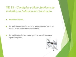 NR 18 - Condições e Meio Ambiente de
Trabalho na Indústria da Construção
 Andaimes Móveis
 Os rodízios dos andaimes devem ser providos de travas, de
modo a evitar deslocamentos acidentais.
 Os andaimes móveis somente poderão ser utilizados em
superfícies planas.
 