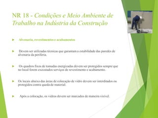 NR 18 - Condições e Meio Ambiente de
Trabalho na Indústria da Construção
 Alvenaria, revestimentos e acabamentos
 Devem ser utilizadas técnicas que garantam a estabilidade das paredes de
alvenaria da periferia.
 Os quadros fixos de tomadas energizadas devem ser protegidos sempre que
no local forem executados serviços de revestimento e acabamento.
 Os locais abaixo das áreas de colocação de vidro devem ser interditados ou
protegidos contra queda de material.
 Após a colocação, os vidros devem ser marcados de maneira visível.
 