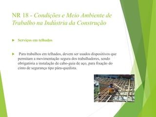 NR 18 - Condições e Meio Ambiente de
Trabalho na Indústria da Construção
 Serviços em telhados
 Para trabalhos em telhados, devem ser usados dispositivos que
permitam a movimentação segura dos trabalhadores, sendo
obrigatória a instalação de cabo-guia de aço, para fixação do
cinto de segurança tipo pára-quedista.
 
