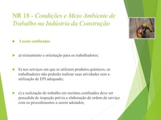 NR 18 - Condições e Meio Ambiente de
Trabalho na Indústria da Construção
 Locais confinados
 a) treinamento e orientação para os trabalhadores;
 b) nos serviços em que se utilizem produtos químicos, os
trabalhadores não poderão realizar suas atividades sem a
utilização de EPI adequado;
 c) a realização de trabalho em recintos confinados deve ser
precedida de inspeção prévia e elaboração de ordem de serviço
com os procedimentos a serem adotados;
 