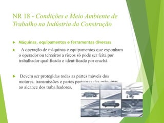 NR 18 - Condições e Meio Ambiente de
Trabalho na Indústria da Construção
 Máquinas, equipamentos e ferramentas diversas
 A operação de máquinas e equipamentos que exponham
o operador ou terceiros a riscos só pode ser feita por
trabalhador qualificado e identificado por crachá.
 Devem ser protegidas todas as partes móveis dos
motores, transmissões e partes perigosas das máquinas
ao alcance dos trabalhadores.
 