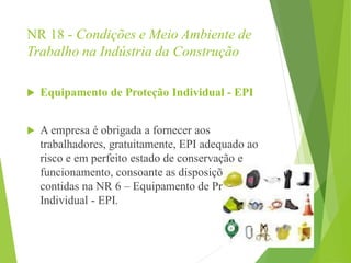 NR 18 - Condições e Meio Ambiente de
Trabalho na Indústria da Construção
 Equipamento de Proteção Individual - EPI
 A empresa é obrigada a fornecer aos
trabalhadores, gratuitamente, EPI adequado ao
risco e em perfeito estado de conservação e
funcionamento, consoante as disposições
contidas na NR 6 – Equipamento de Proteção
Individual - EPI.
 