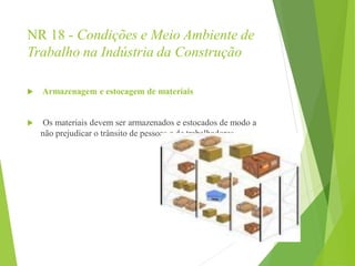 NR 18 - Condições e Meio Ambiente de
Trabalho na Indústria da Construção
 Armazenagem e estocagem de materiais
 Os materiais devem ser armazenados e estocados de modo a
não prejudicar o trânsito de pessoas e de trabalhadores.
 