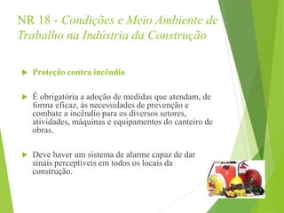 NR 18 - Condições e Meio Ambiente de
Trabalho na Indústria da Construção
 Proteção contra incêndio
 É obrigatória a adoção de medidas que atendam, de
forma eficaz, às necessidades de prevenção e
combate a incêndio para os diversos setores,
atividades, máquinas e equipamentos do canteiro de
obras.
 Deve haver um sistema de alarme capaz de dar
sinais perceptíveis em todos os locais da
construção.
 