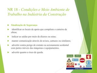 NR 18 - Condições e Meio Ambiente de
Trabalho na Indústria da Construção
 Sinalização de Segurança
 identificar os locais de apoio que compõem o canteiro de
obras;
 indicar as saídas por meio de dizeres ou setas;
 manter comunicação através de avisos, cartazes ou similares;
 advertir contra perigo de contato ou acionamento acidental
com partes móveis das máquinas e equipamentos.
 advertir quanto a risco de queda.
 