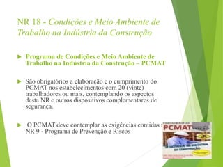NR 18 - Condições e Meio Ambiente de
Trabalho na Indústria da Construção
 Programa de Condições e Meio Ambiente de
Trabalho na Indústria da Construção – PCMAT
 São obrigatórios a elaboração e o cumprimento do
PCMAT nos estabelecimentos com 20 (vinte)
trabalhadores ou mais, contemplando os aspectos
desta NR e outros dispositivos complementares de
segurança.
 O PCMAT deve contemplar as exigências contidas na
NR 9 - Programa de Prevenção e Riscos
 