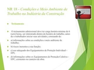 NR 18 - Condições e Meio Ambiente de
Trabalho na Indústria da Construção
 Treinamento
 O treinamento admissional deve ter carga horária mínima de 6
(seis) horas, ser ministrado dentro do horário de trabalho, antes
de o trabalhador iniciar suas atividades, constando de:
 a) informações sobre as condições e meio ambiente de
trabalho;
 b) riscos inerentes a sua função;
 c) uso adequado dos Equipamentos de Proteção Individual -
EPI;
 d) informações sobre os Equipamentos de Proteção Coletiva -
EPC, existentes no canteiro de obra.
 