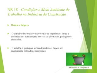NR 18 - Condições e Meio Ambiente de
Trabalho na Indústria da Construção
 Ordem e limpeza
 O canteiro de obras deve apresentar-se organizado, limpo e
desimpedido, notadamente nas vias de circulação, passagens e
escadarias.
 O entulho e quaisquer sobras de materiais devem ser
regulamente coletados e removidos;
 