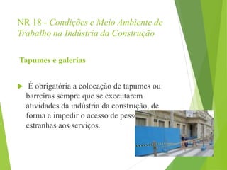 NR 18 - Condições e Meio Ambiente de
Trabalho na Indústria da Construção
Tapumes e galerias
 É obrigatória a colocação de tapumes ou
barreiras sempre que se executarem
atividades da indústria da construção, de
forma a impedir o acesso de pessoas
estranhas aos serviços.
 