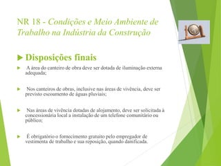 NR 18 - Condições e Meio Ambiente de
Trabalho na Indústria da Construção
 Disposições finais
 A área do canteiro de obra deve ser dotada de iluminação externa
adequada;
 Nos canteiros de obras, inclusive nas áreas de vivência, deve ser
previsto escoamento de águas pluviais;
 Nas áreas de vivência dotadas de alojamento, deve ser solicitada à
concessionária local a instalação de um telefone comunitário ou
público;
 É obrigatório o fornecimento gratuito pelo empregador de
vestimenta de trabalho e sua reposição, quando danificada.
 