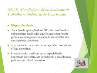 NR 18 - Condições e Meio Ambiente de
Trabalho na Indústria da Construção
 Disposições finais
 Para fins da aplicação desta NR, são considerados
trabalhadores habilitados aqueles que comprovem
perante o empregador e a inspeção do trabalho uma
das seguintes condições:
 a) capacitação, mediante curso específico do sistema
oficial de ensino;
 b) capacitação, mediante curso especializado
ministrado por centros de treinamento e reconhecido
pelo sistema oficial de ensino.
 