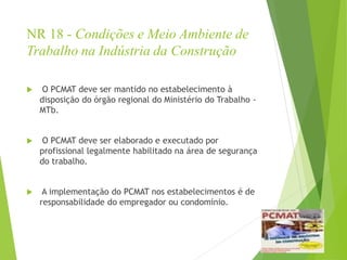 NR 18 - Condições e Meio Ambiente de
Trabalho na Indústria da Construção
 O PCMAT deve ser mantido no estabelecimento à
disposição do órgão regional do Ministério do Trabalho -
MTb.
 O PCMAT deve ser elaborado e executado por
profissional legalmente habilitado na área de segurança
do trabalho.
 A implementação do PCMAT nos estabelecimentos é de
responsabilidade do empregador ou condomínio.
 