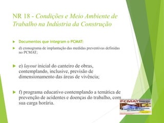 NR 18 - Condições e Meio Ambiente de
Trabalho na Indústria da Construção
 Documentos que integram o PCMAT:
 d) cronograma de implantação das medidas preventivas definidas
no PCMAT;
 e) layout inicial do canteiro de obras,
contemplando, inclusive, previsão de
dimensionamento das áreas de vivência;
 f) programa educativo contemplando a temática de
prevenção de acidentes e doenças do trabalho, com
sua carga horária.
 