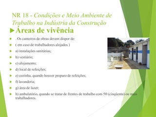 NR 18 - Condições e Meio Ambiente de
Trabalho na Indústria da Construção
Áreas de vivência
 . Os canteiros de obras devem dispor de:
 ( em caso de trabalhadores alojados )
 a) instalações sanitárias;
 b) vestiário;
 c) alojamento;
 d) local de refeições;
 e) cozinha, quando houver preparo de refeições;
 f) lavanderia;
 g) área de lazer;
 h) ambulatório, quando se tratar de frentes de trabalho com 50 (cinqüenta) ou mais
trabalhadores.
 