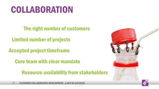 COLLABORATION
The right number of customers
Limited number of projects
Accepted project timeframe
Core team with clear mandate
Resource availability from stakeholders
10

CUSTOMER COLLABORATIVE DEVELOPMENT –A KEY TO SUCCESS!
© 2013 IFS

 