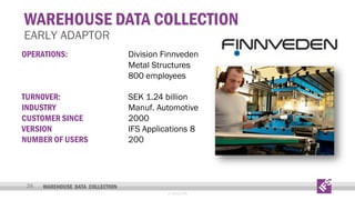 WAREHOUSE DATA COLLECTION

EARLY ADAPTOR
OPERATIONS:

Division Finnveden
Metal Structures
800 employees

TURNOVER:
INDUSTRY
CUSTOMER SINCE
VERSION
NUMBER OF USERS

SEK 1.24 billion
Manuf. Automotive
2000
IFS Applications 8
200

24

WAREHOUSE DATA COLLECTION
© 2013 IFS

 