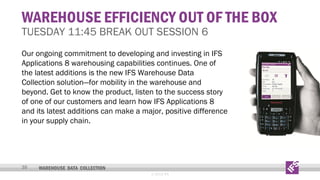 WAREHOUSE EFFICIENCY OUT OF THE BOX

TUESDAY 11:45 BREAK OUT SESSION 6

Our ongoing commitment to developing and investing in IFS
Applications 8 warehousing capabilities continues. One of
the latest additions is the new IFS Warehouse Data
Collection solution—for mobility in the warehouse and
beyond. Get to know the product, listen to the success story
of one of our customers and learn how IFS Applications 8
and its latest additions can make a major, positive difference
in your supply chain.

30

WAREHOUSE DATA COLLECTION
© 2013 IFS

 