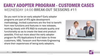 EARLY ADOPTER PROGRAM - CUSTOMER CASES
WEDNESDAY 14:00 BREAK-OUT SESSIONS #11
Do you want to be an early adopter? Early adopter
programs are part of IFS agile development
methodology. Invited customers are the first to benefit
from new functions and features in new releases,
working closely with IFS R&D to evaluate quality and
functionality so as to create the best end product
possible. Find out more about the early adopter
program for IFS Applications 9 and listen to three
customers, VBG, Teracom and Remmele Engineering
share their experiences of being early adopters.
32

TRADE AND LOGISTICS
© 2013 IFS

 