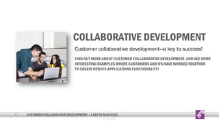 COLLABORATIVE DEVELOPMENT
Customer collaborative development—a key to success!
FIND OUT MORE ABOUT CUSTOMER COLLABORATIVE DEVELOPMENT, AND SEE SOME
INTERESTING EXAMPLES WHERE CUSTOMERS AND IFS HAVE WORKED TOGETHER
TO CREATE NEW IFS APPLICATIONS FUNCTIONALITY!

4

CUSTOMER COLLABORATIVE DEVELOPMENT – A KEY TO SUCCESS!
© 2013 IFS

 