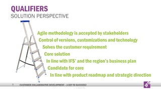 QUALIFIERS

SOLUTION PERSPECTIVE
Agile methodology is accepted by stakeholders
Control of versions, customizations and technology
Solves the customer requirement
Core solution
In line with IFS’ and the region’s business plan
Candidate for core
In line with product roadmap and strategic direction
9

CUSTOMER COLLABORATIVE DEVELOPMENT – A KEY TO SUCCESS!
© 2013 IFS

 