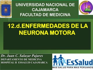 UNIVERSIDAD NACIONAL DE
CAJAMARCA
FACULTAD DE MEDICINA
Dr. Juan C. Salazar Pajares
DEPARTAMENTO DE MEDICINA
HOSPITAL II ESSALUD CAJAMARCA
12.d.ENFERMEDADES DE LA
NEURONA MOTORA
 