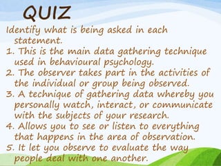 QUIZ
Identify what is being asked in each
statement.
1. This is the main data gathering technique
used in behavioural psychology.
2. The observer takes part in the activities of
the individual or group being observed.
3. A technique of gathering data whereby you
personally watch, interact, or communicate
with the subjects of your research.
4. Allows you to see or listen to everything
that happens in the area of observation.
5. It let you observe to evaluate the way
people deal with one another.
 