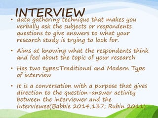 INTERVIEW
• data gathering technique that makes you
verbally ask the subjects or respondents
questions to give answers to what your
research study is trying to look for.
• Aims at knowing what the respondents think
and feel about the topic of your research
• Has two types:Traditional and Modern Type
of interview
• It is a conversation with a purpose that gives
direction to the question-answer activity
between the interviewer and the
interviewee(Babbie 2014,137; Rubin 2011)
 