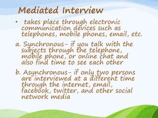 Mediated Interview
• takes place through electronic
communication devices such as
telephones, mobile phones, email, etc.
a. Synchronous- if you talk with the
subjects through the telephone,
mobile phone, or online chat and
also find time to see each other
b. Asynchronous- if only two persons
are interviewed at a different time
through the internet, email,
facebook, twitter, and other social
network media
 