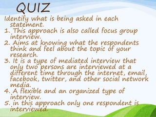QUIZ
Identify what is being asked in each
statement.
1. This approach is also called focus group
interview.
2. Aims at knowing what the respondents
think and feel about the topic of your
research.
3. It is a type of mediated interview that
only two persons are interviewed at a
different time through the internet, email,
facebook, twitter, and other social network
media.
4. A flexible and an organized type of
interview.
5. in this approach only one respondent is
interviewed.
 