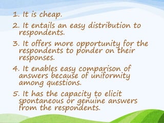1. It is cheap.
2. It entails an easy distribution to
respondents.
3. It offers more opportunity for the
respondents to ponder on their
responses.
4. It enables easy comparison of
answers because of uniformity
among questions.
5. It has the capacity to elicit
spontaneous or genuine answers
from the respondents.
 