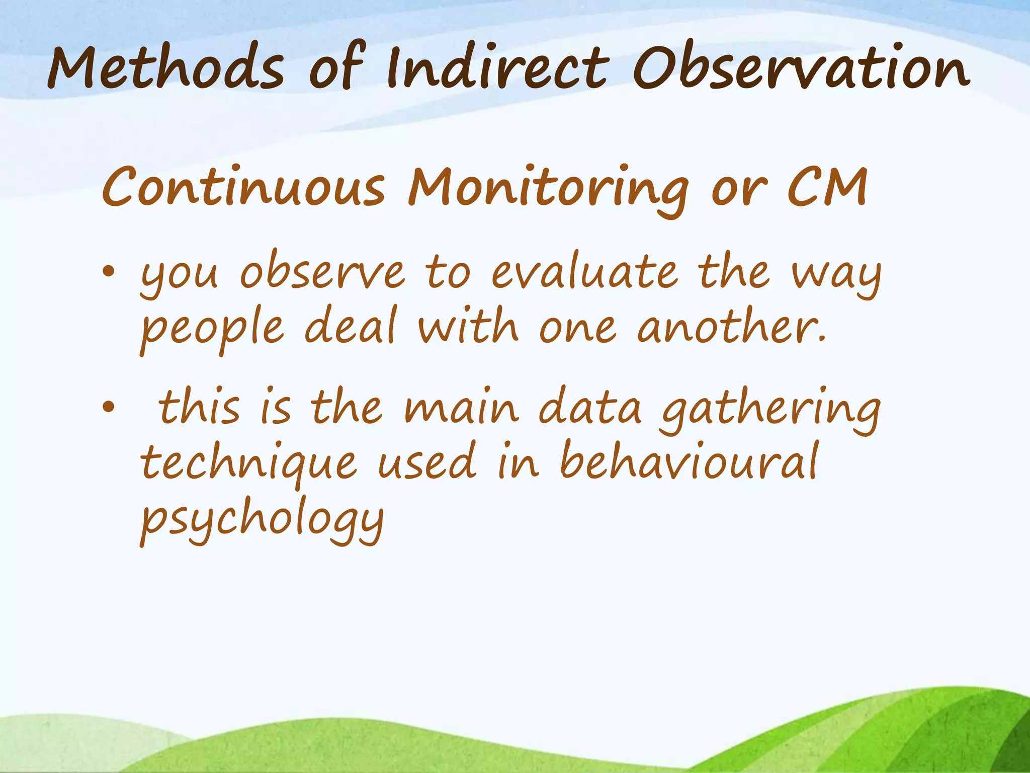 Methods of Indirect Observation
Continuous Monitoring or CM
• you observe to evaluate the way
people deal with one another.
• this is the main data gathering
technique used in behavioural
psychology
 