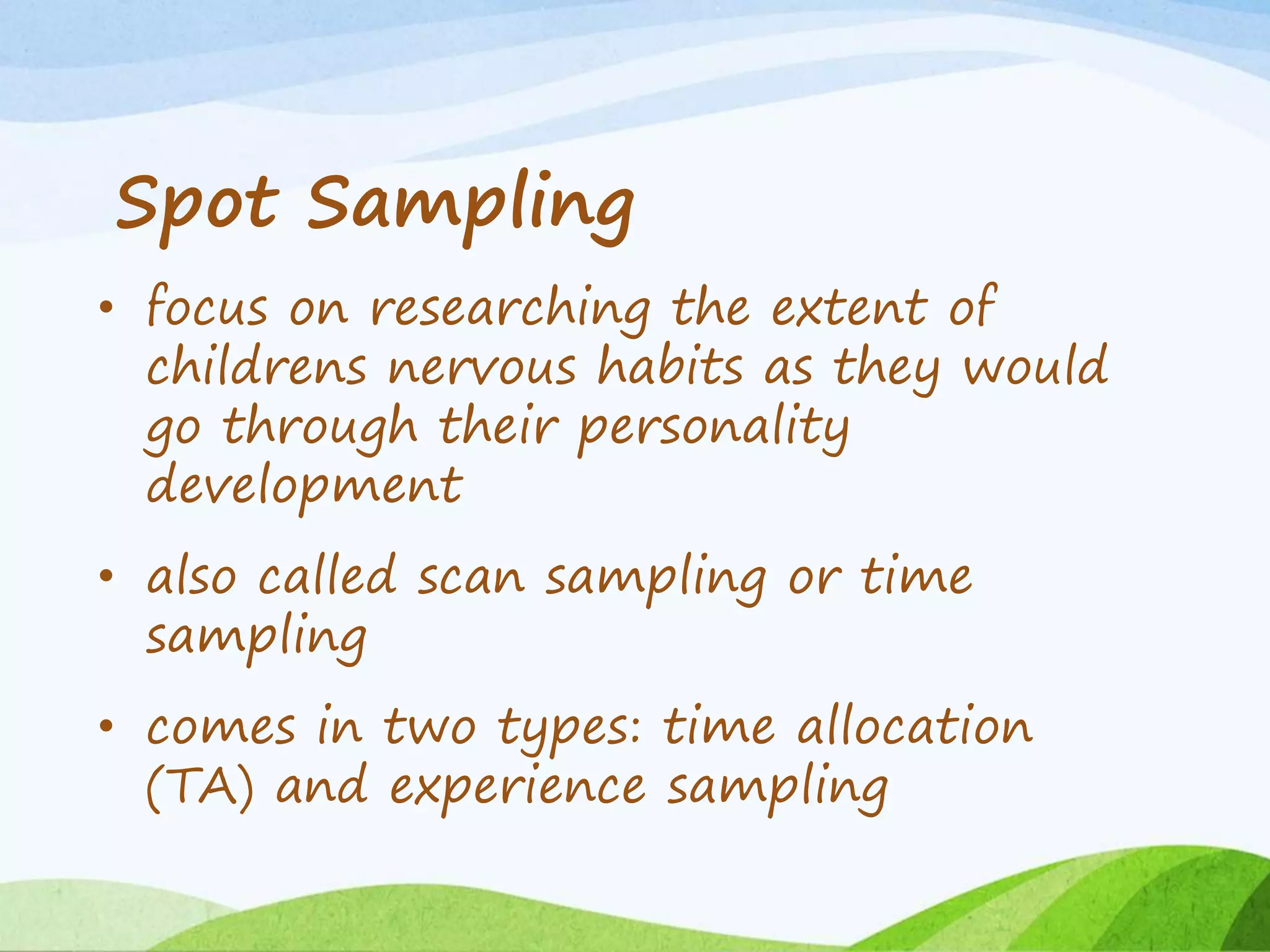 Spot Sampling
• focus on researching the extent of
childrens nervous habits as they would
go through their personality
development
• also called scan sampling or time
sampling
• comes in two types: time allocation
(TA) and experience sampling
 
