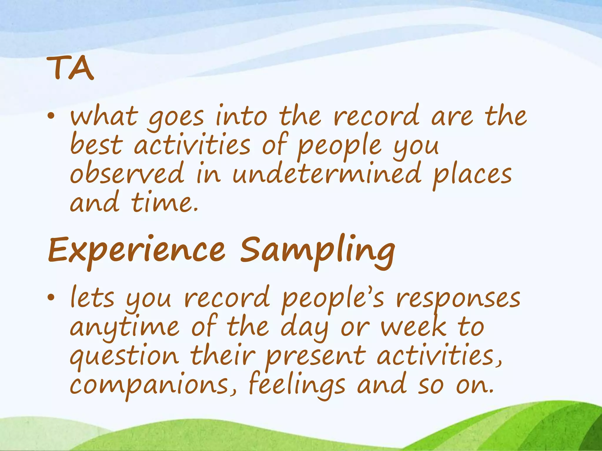 TA
• what goes into the record are the
best activities of people you
observed in undetermined places
and time.
Experience Sampling
• lets you record people’s responses
anytime of the day or week to
question their present activities,
companions, feelings and so on.
 