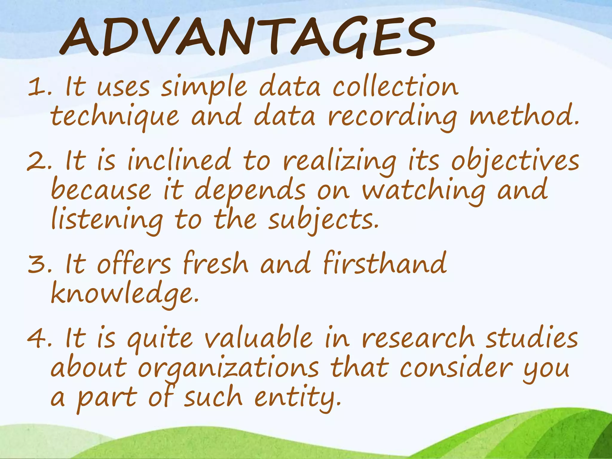 ADVANTAGES
1. It uses simple data collection
technique and data recording method.
2. It is inclined to realizing its objectives
because it depends on watching and
listening to the subjects.
3. It offers fresh and firsthand
knowledge.
4. It is quite valuable in research studies
about organizations that consider you
a part of such entity.
 