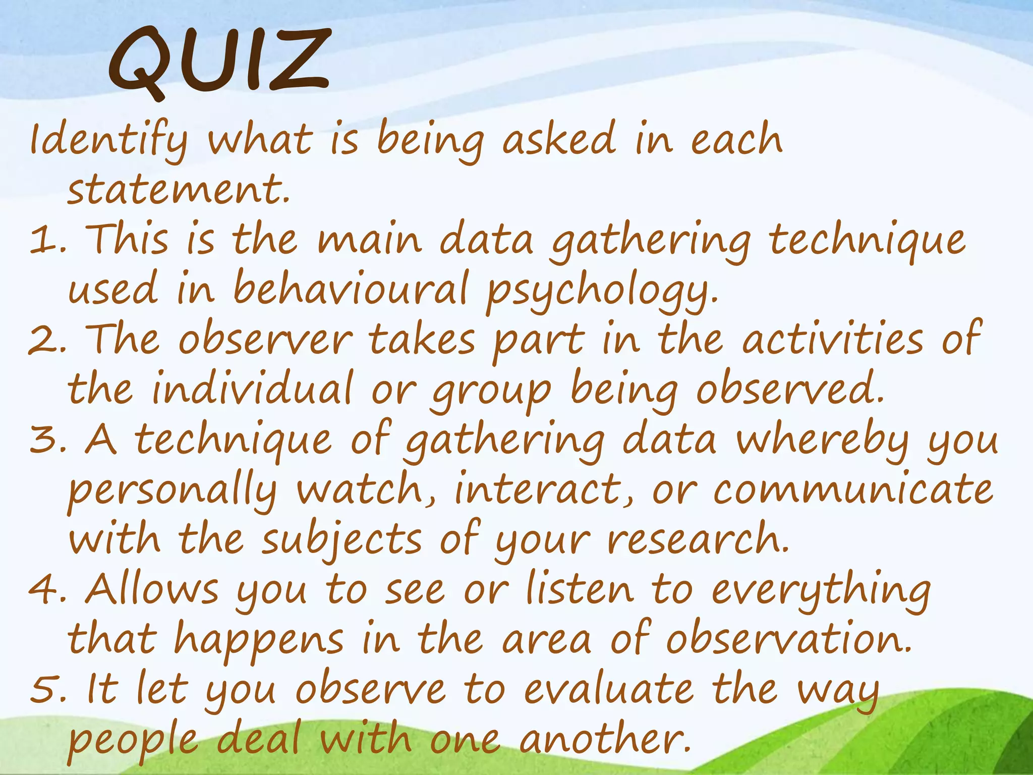 QUIZ
Identify what is being asked in each
statement.
1. This is the main data gathering technique
used in behavioural psychology.
2. The observer takes part in the activities of
the individual or group being observed.
3. A technique of gathering data whereby you
personally watch, interact, or communicate
with the subjects of your research.
4. Allows you to see or listen to everything
that happens in the area of observation.
5. It let you observe to evaluate the way
people deal with one another.
 