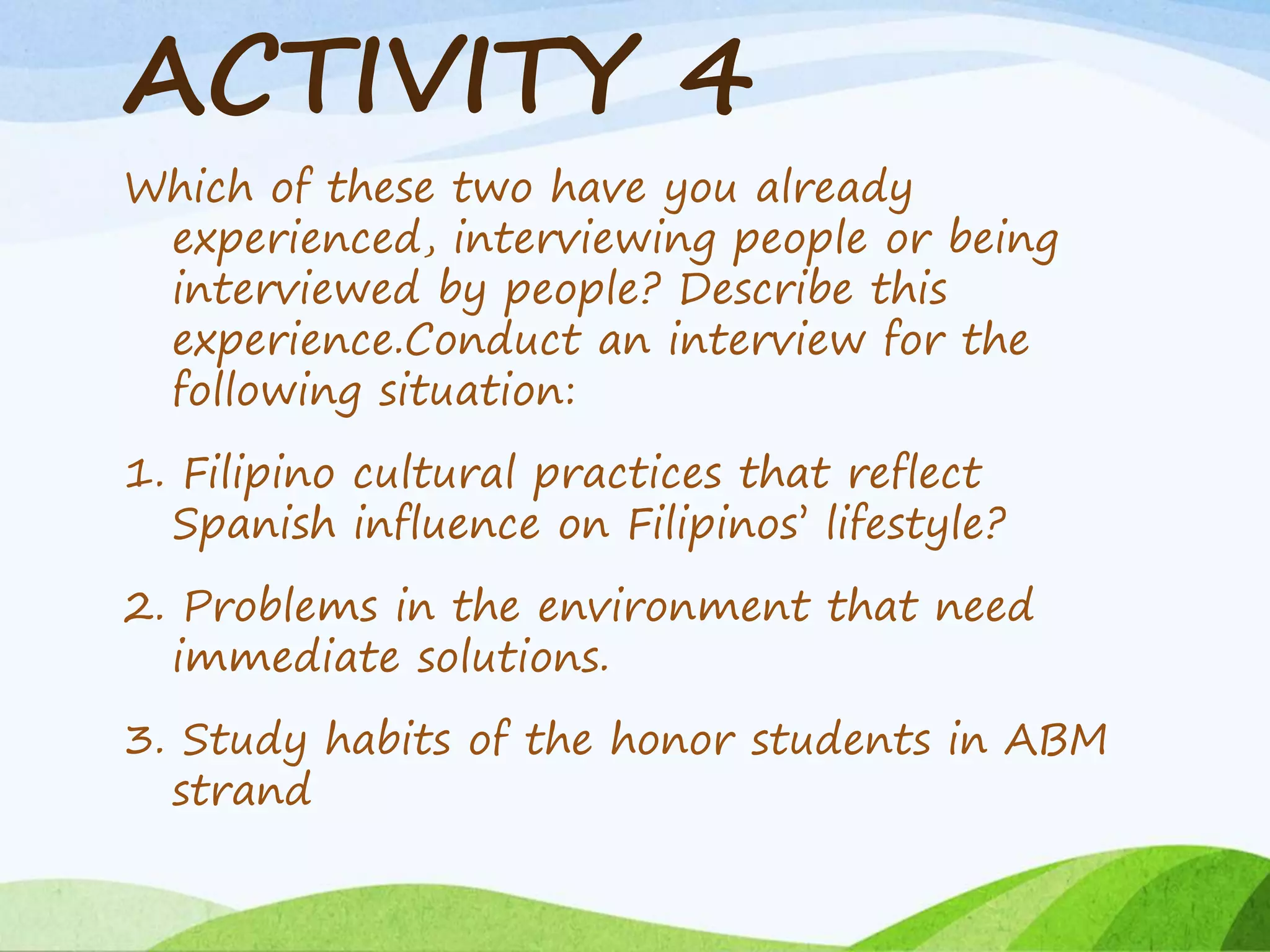 ACTIVITY 4
Which of these two have you already
experienced, interviewing people or being
interviewed by people? Describe this
experience.Conduct an interview for the
following situation:
1. Filipino cultural practices that reflect
Spanish influence on Filipinos’ lifestyle?
2. Problems in the environment that need
immediate solutions.
3. Study habits of the honor students in ABM
strand
 