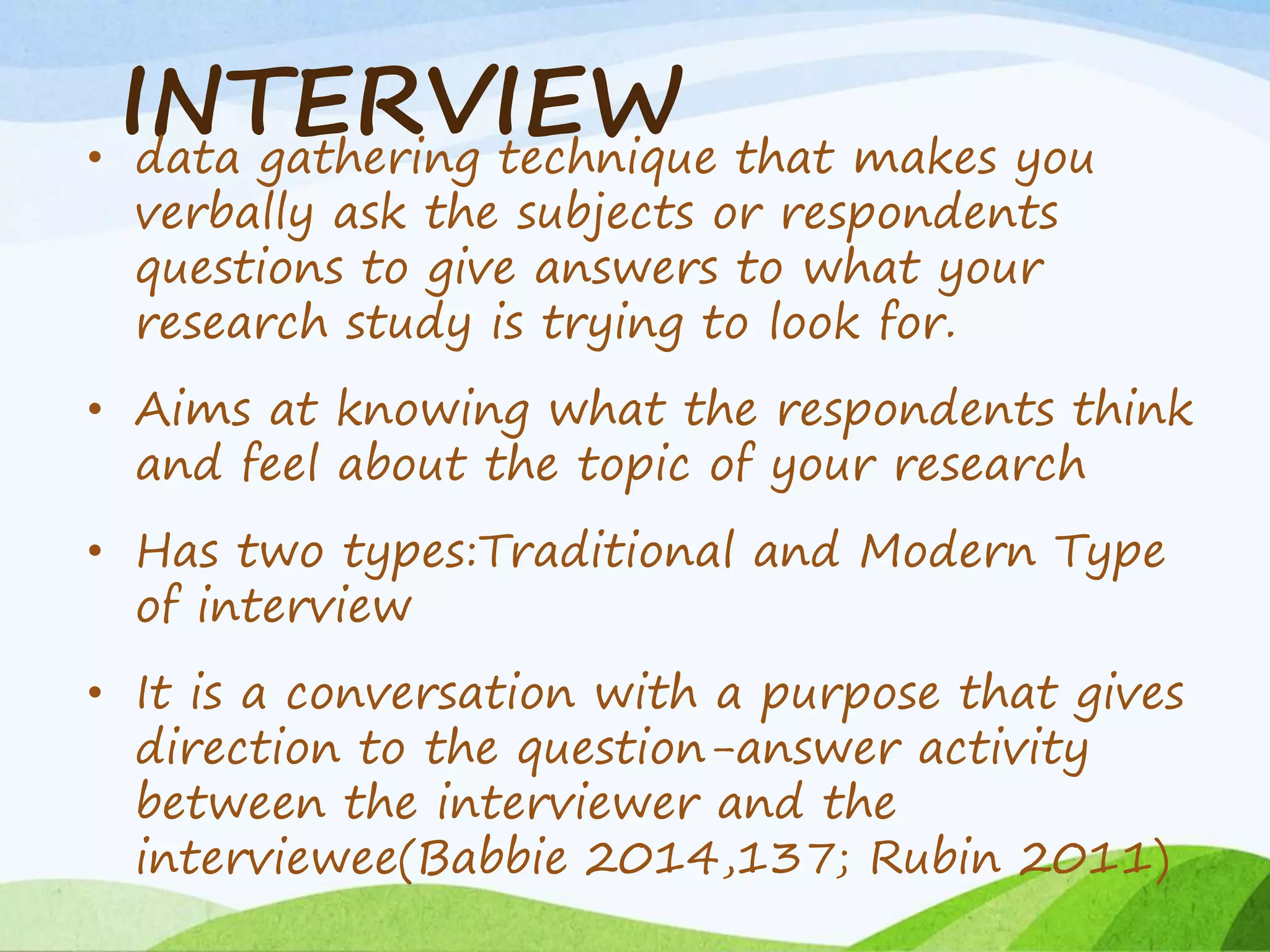 INTERVIEW• data gathering technique that makes you
verbally ask the subjects or respondents
questions to give answers to what your
research study is trying to look for.
• Aims at knowing what the respondents think
and feel about the topic of your research
• Has two types:Traditional and Modern Type
of interview
• It is a conversation with a purpose that gives
direction to the question-answer activity
between the interviewer and the
interviewee(Babbie 2014,137; Rubin 2011)
 