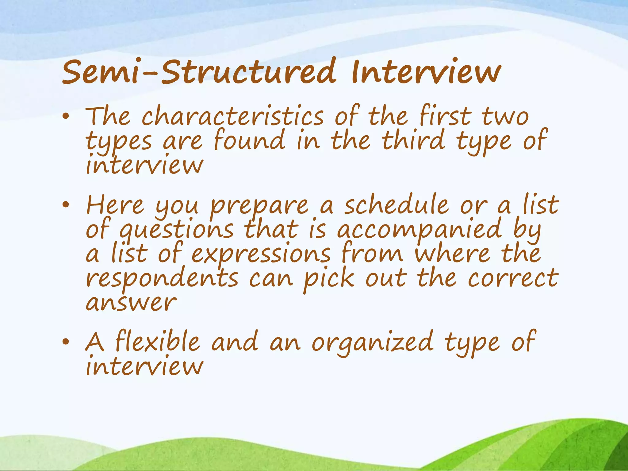 Semi-Structured Interview
• The characteristics of the first two
types are found in the third type of
interview
• Here you prepare a schedule or a list
of questions that is accompanied by
a list of expressions from where the
respondents can pick out the correct
answer
• A flexible and an organized type of
interview
 