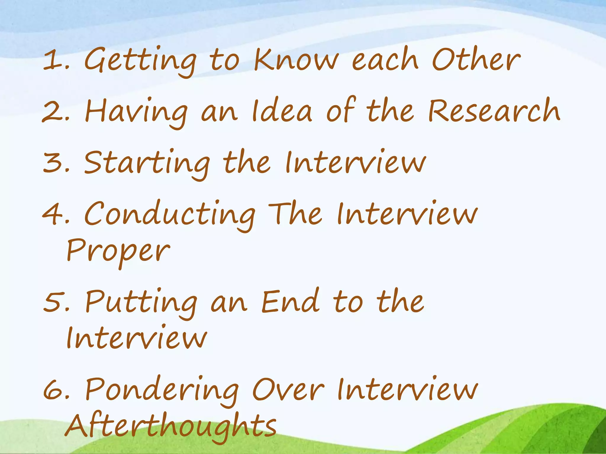 1. Getting to Know each Other
2. Having an Idea of the Research
3. Starting the Interview
4. Conducting The Interview
Proper
5. Putting an End to the
Interview
6. Pondering Over Interview
Afterthoughts
 