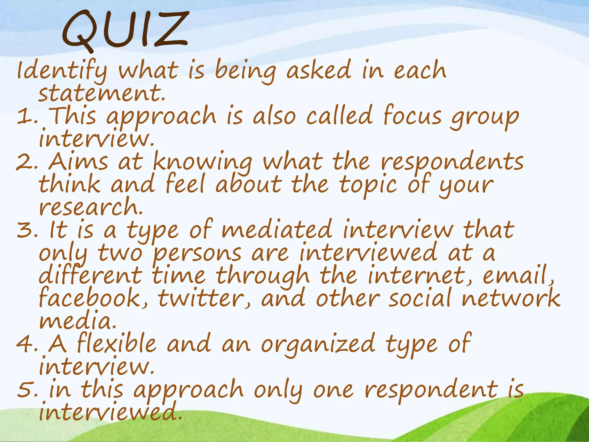 QUIZ
Identify what is being asked in each
statement.
1. This approach is also called focus group
interview.
2. Aims at knowing what the respondents
think and feel about the topic of your
research.
3. It is a type of mediated interview that
only two persons are interviewed at a
different time through the internet, email,
facebook, twitter, and other social network
media.
4. A flexible and an organized type of
interview.
5. in this approach only one respondent is
interviewed.
 